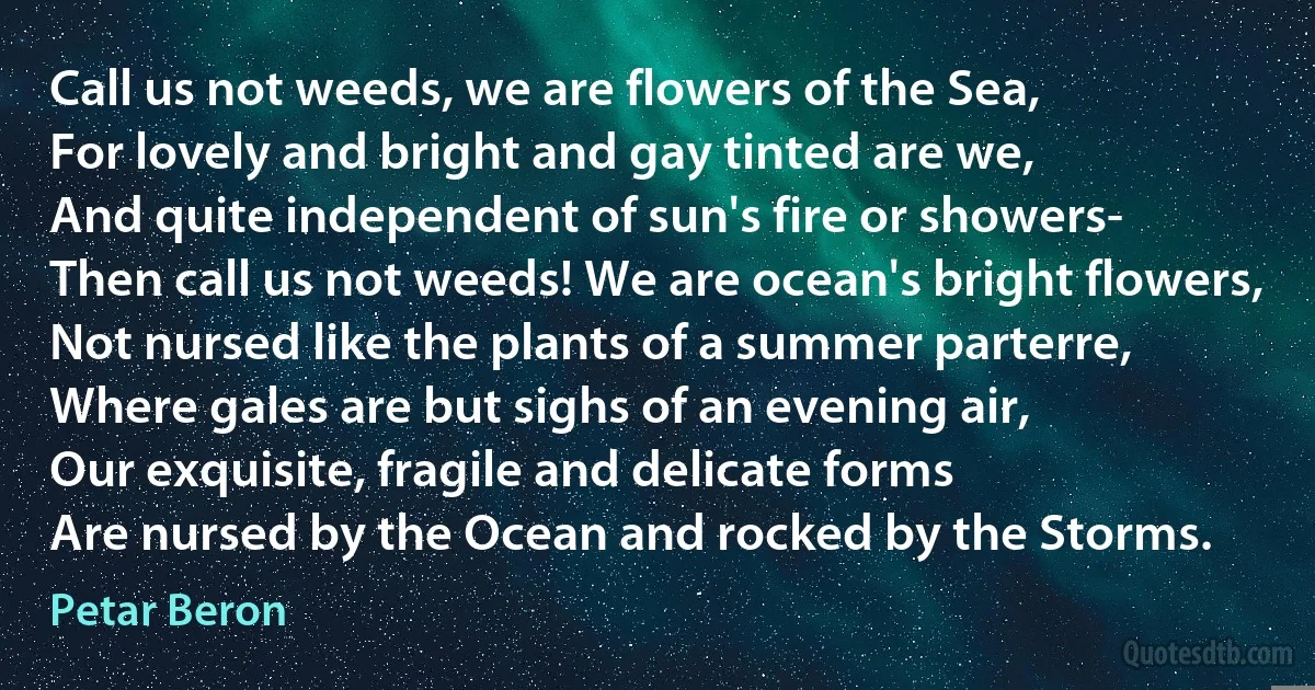 Call us not weeds, we are flowers of the Sea,
For lovely and bright and gay tinted are we,
And quite independent of sun's fire or showers-
Then call us not weeds! We are ocean's bright flowers,
Not nursed like the plants of a summer parterre,
Where gales are but sighs of an evening air,
Our exquisite, fragile and delicate forms
Are nursed by the Ocean and rocked by the Storms. (Petar Beron)