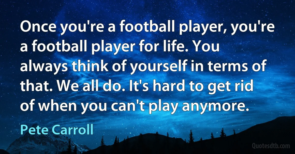 Once you're a football player, you're a football player for life. You always think of yourself in terms of that. We all do. It's hard to get rid of when you can't play anymore. (Pete Carroll)