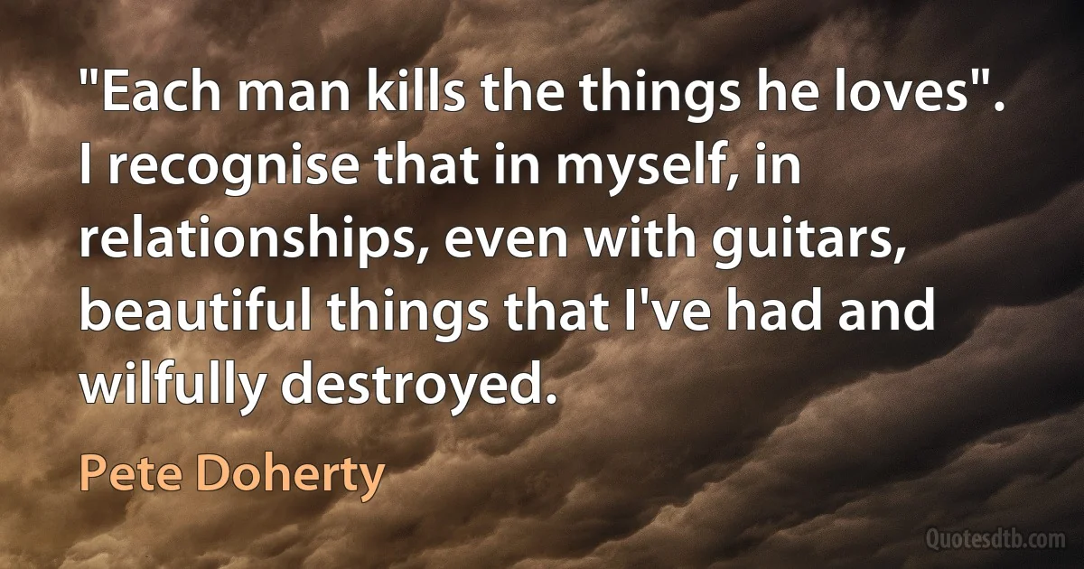 "Each man kills the things he loves". I recognise that in myself, in relationships, even with guitars, beautiful things that I've had and wilfully destroyed. (Pete Doherty)