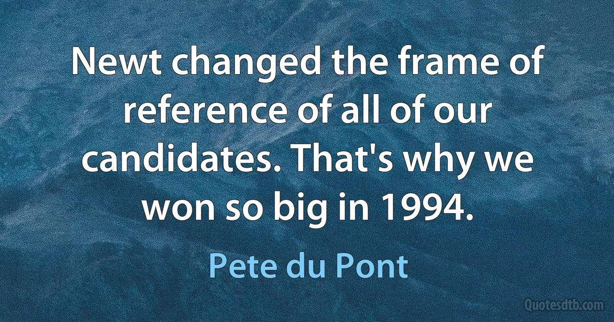 Newt changed the frame of reference of all of our candidates. That's why we won so big in 1994. (Pete du Pont)