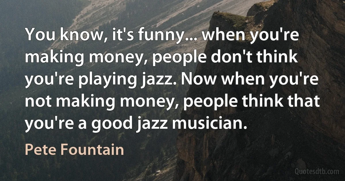 You know, it's funny... when you're making money, people don't think you're playing jazz. Now when you're not making money, people think that you're a good jazz musician. (Pete Fountain)