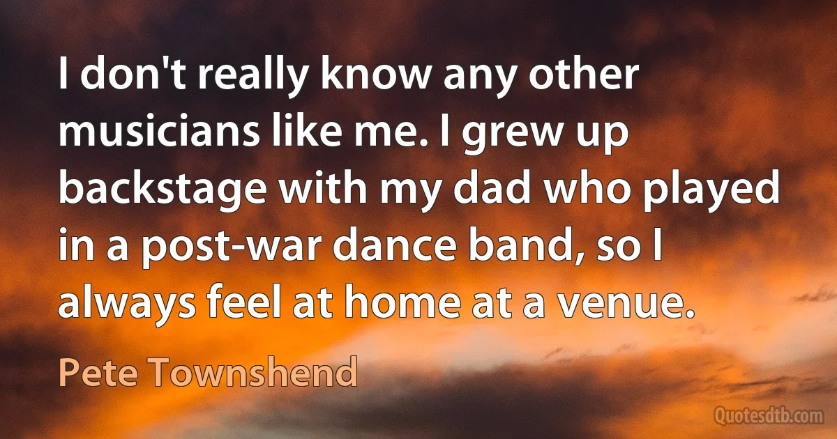 I don't really know any other musicians like me. I grew up backstage with my dad who played in a post-war dance band, so I always feel at home at a venue. (Pete Townshend)