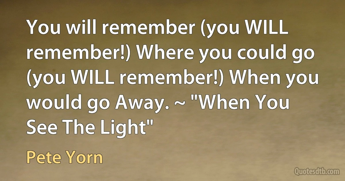 You will remember (you WILL remember!) Where you could go (you WILL remember!) When you would go Away. ~ "When You See The Light" (Pete Yorn)