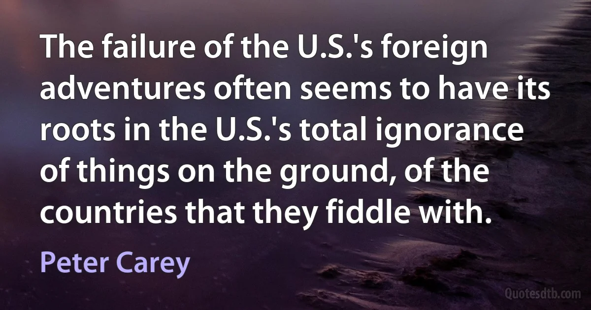 The failure of the U.S.'s foreign adventures often seems to have its roots in the U.S.'s total ignorance of things on the ground, of the countries that they fiddle with. (Peter Carey)