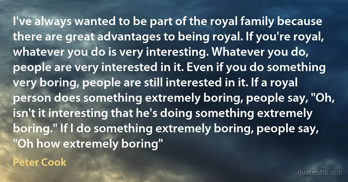 I've always wanted to be part of the royal family because there are great advantages to being royal. If you're royal, whatever you do is very interesting. Whatever you do, people are very interested in it. Even if you do something very boring, people are still interested in it. If a royal person does something extremely boring, people say, "Oh, isn't it interesting that he's doing something extremely boring." If I do something extremely boring, people say, "Oh how extremely boring" (Peter Cook)