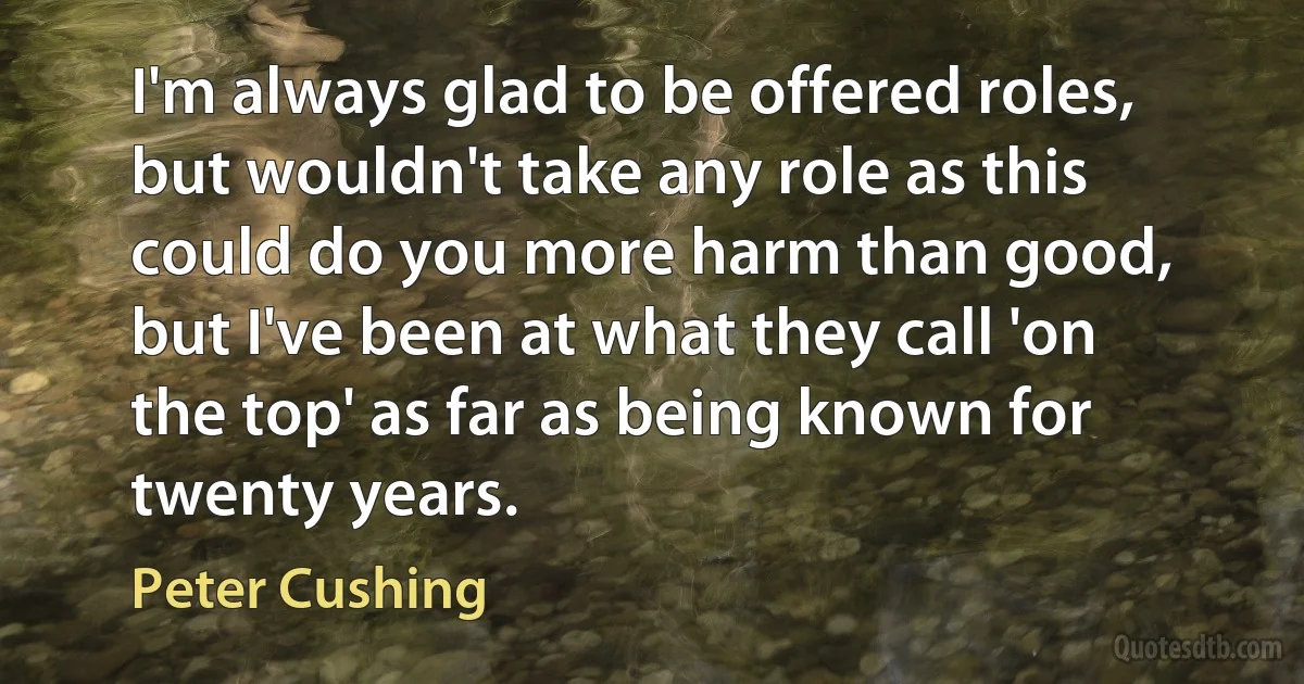 I'm always glad to be offered roles, but wouldn't take any role as this could do you more harm than good, but I've been at what they call 'on the top' as far as being known for twenty years. (Peter Cushing)