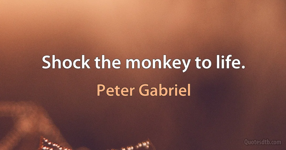 Shock the monkey to life. (Peter Gabriel)