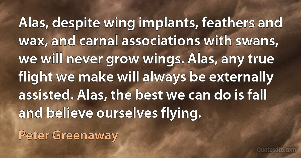 Alas, despite wing implants, feathers and wax, and carnal associations with swans, we will never grow wings. Alas, any true flight we make will always be externally assisted. Alas, the best we can do is fall and believe ourselves flying. (Peter Greenaway)