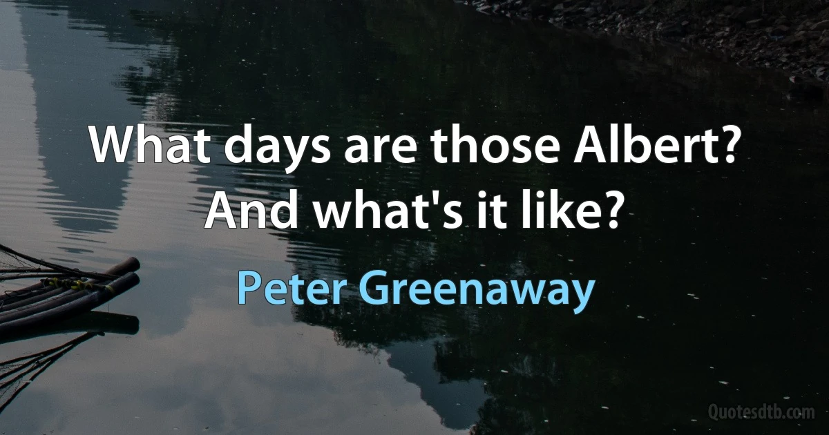 What days are those Albert? And what's it like? (Peter Greenaway)