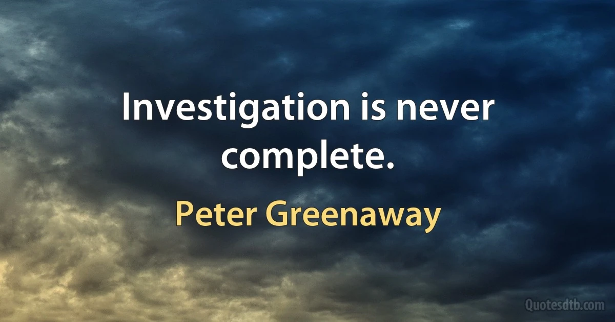 Investigation is never complete. (Peter Greenaway)