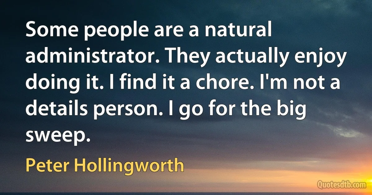 Some people are a natural administrator. They actually enjoy doing it. I find it a chore. I'm not a details person. I go for the big sweep. (Peter Hollingworth)