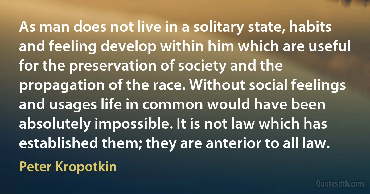 As man does not live in a solitary state, habits and feeling develop within him which are useful for the preservation of society and the propagation of the race. Without social feelings and usages life in common would have been absolutely impossible. It is not law which has established them; they are anterior to all law. (Peter Kropotkin)