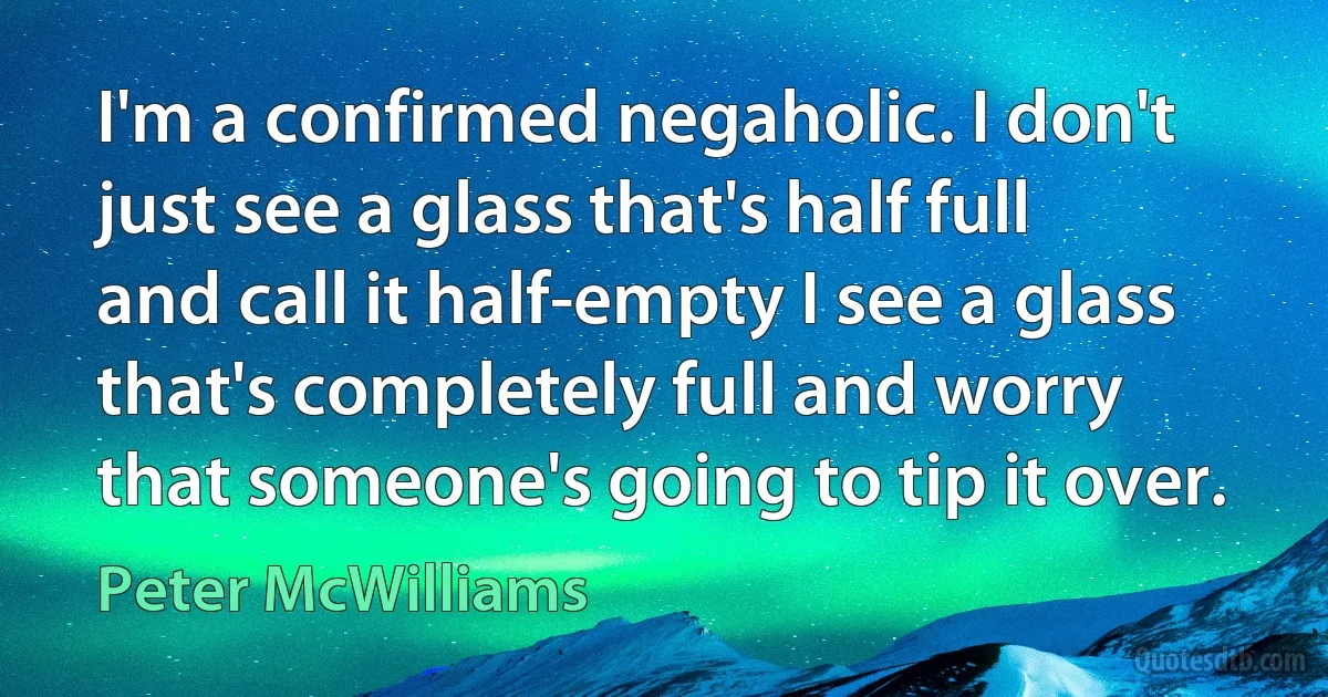 I'm a confirmed negaholic. I don't just see a glass that's half full and call it half-empty I see a glass that's completely full and worry that someone's going to tip it over. (Peter McWilliams)