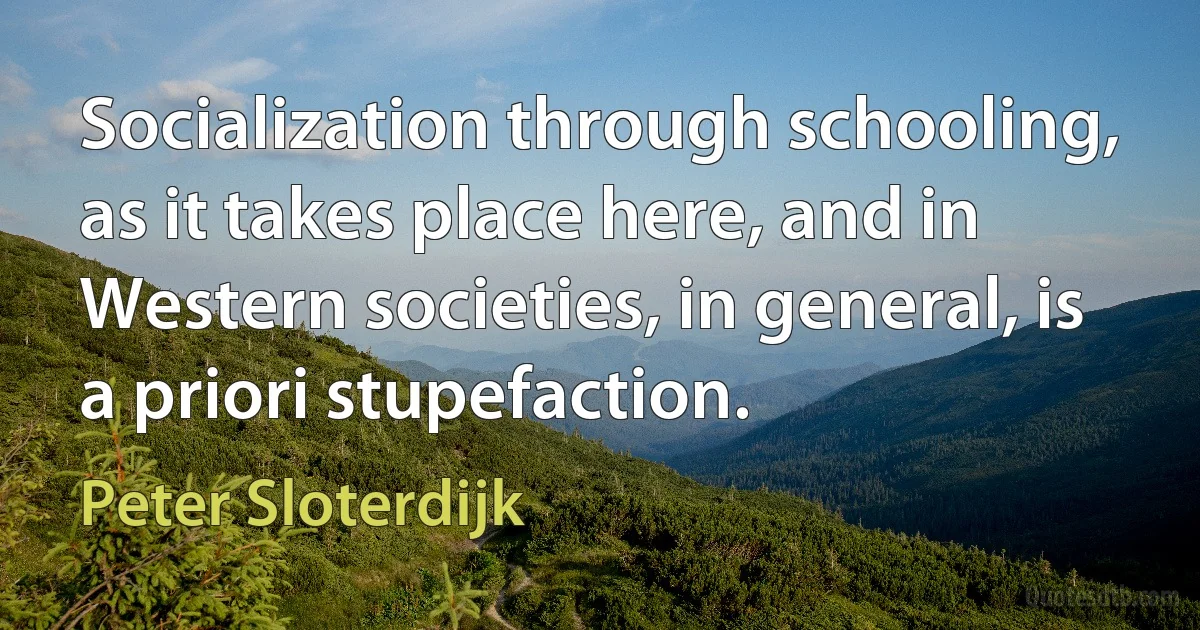 Socialization through schooling, as it takes place here, and in Western societies, in general, is a priori stupefaction. (Peter Sloterdijk)