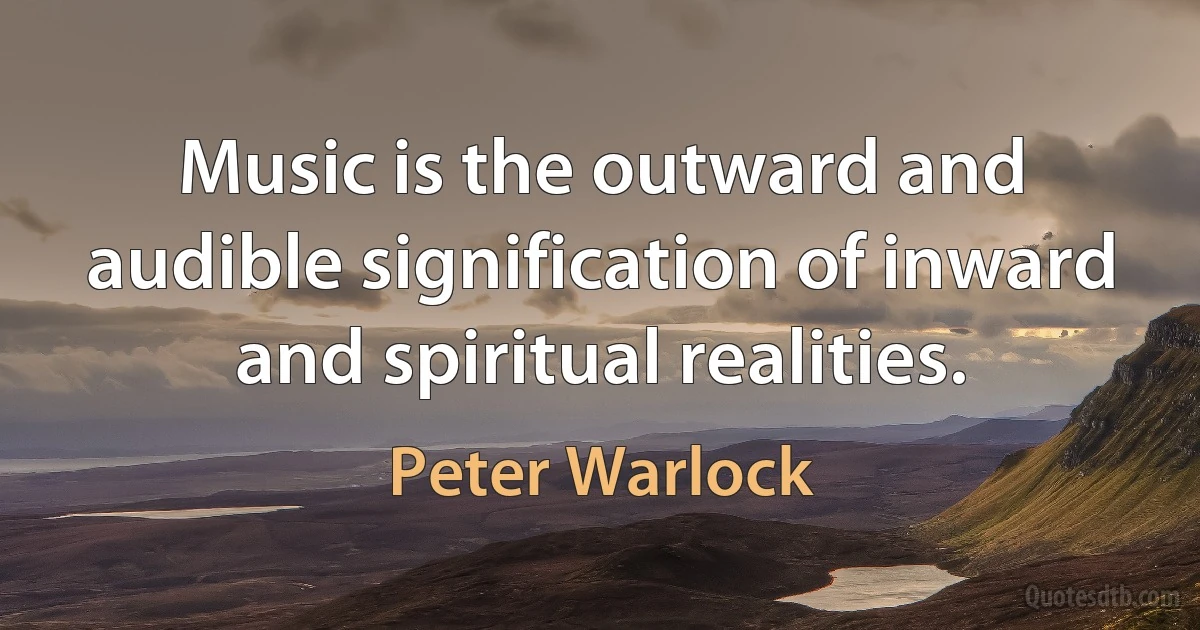 Music is the outward and audible signification of inward and spiritual realities. (Peter Warlock)