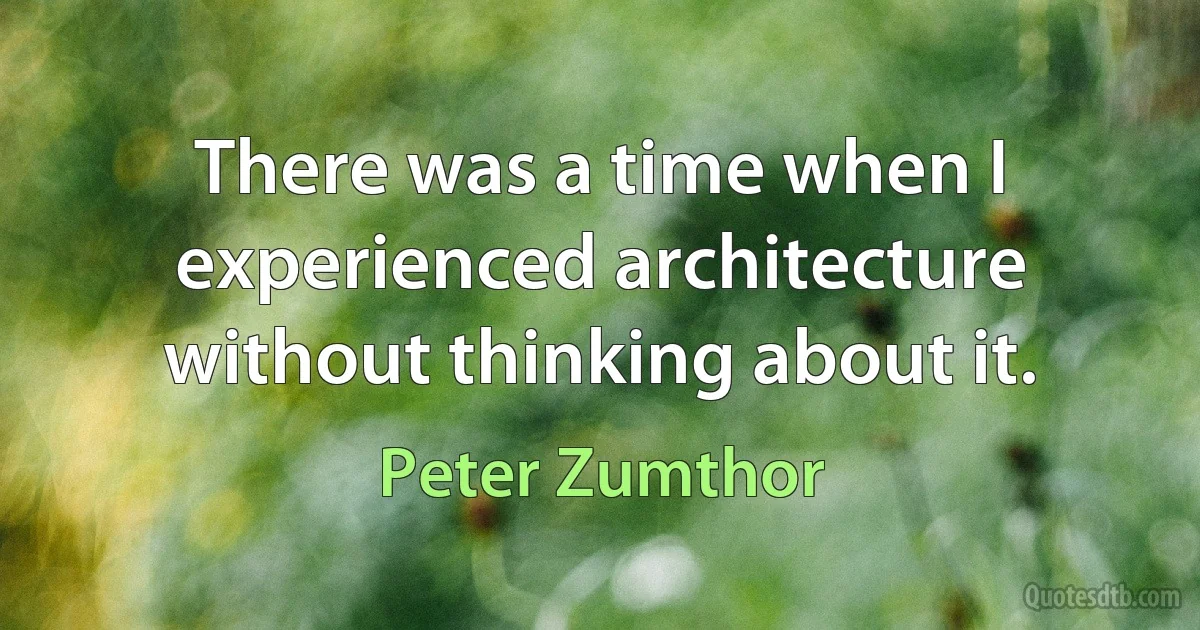 There was a time when I experienced architecture without thinking about it. (Peter Zumthor)