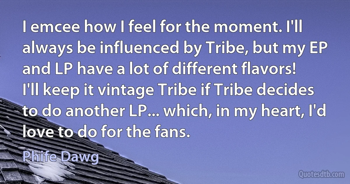 I emcee how I feel for the moment. I'll always be influenced by Tribe, but my EP and LP have a lot of different flavors! I'll keep it vintage Tribe if Tribe decides to do another LP... which, in my heart, I'd love to do for the fans. (Phife Dawg)