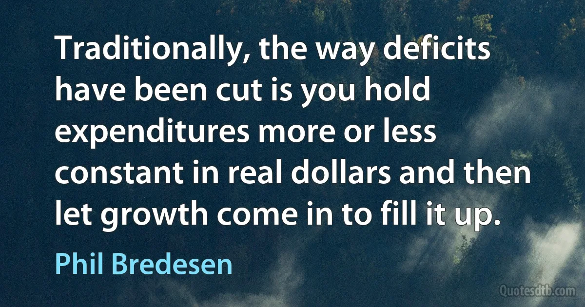 Traditionally, the way deficits have been cut is you hold expenditures more or less constant in real dollars and then let growth come in to fill it up. (Phil Bredesen)