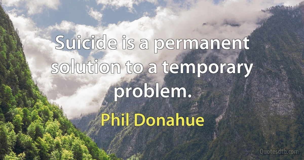 Suicide is a permanent solution to a temporary problem. (Phil Donahue)