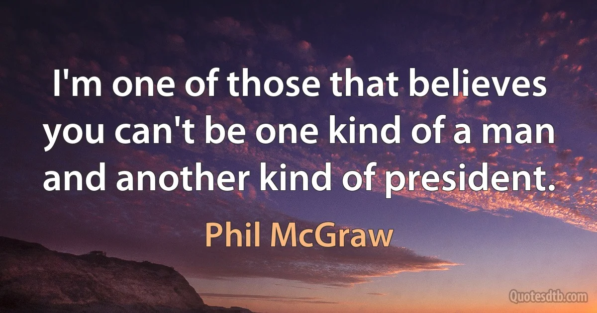 I'm one of those that believes you can't be one kind of a man and another kind of president. (Phil McGraw)