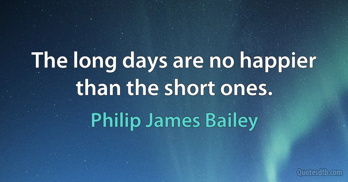 The long days are no happier than the short ones. (Philip James Bailey)