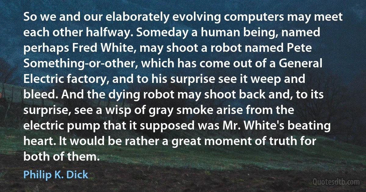 So we and our elaborately evolving computers may meet each other halfway. Someday a human being, named perhaps Fred White, may shoot a robot named Pete Something-or-other, which has come out of a General Electric factory, and to his surprise see it weep and bleed. And the dying robot may shoot back and, to its surprise, see a wisp of gray smoke arise from the electric pump that it supposed was Mr. White's beating heart. It would be rather a great moment of truth for both of them. (Philip K. Dick)