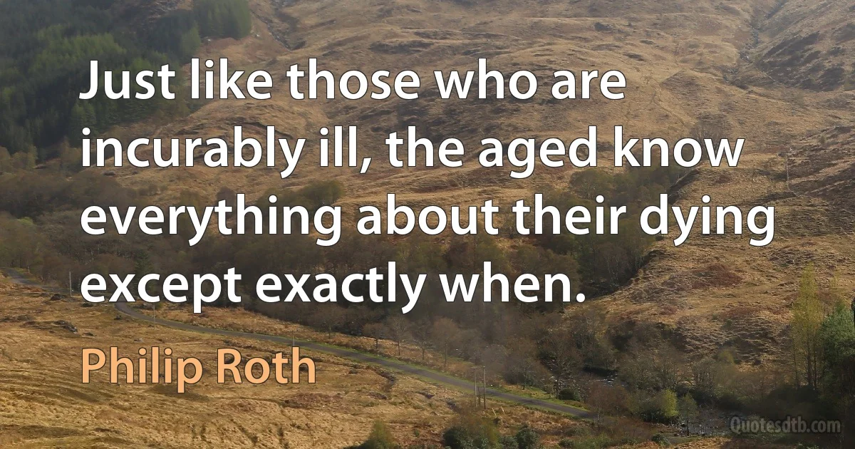 Just like those who are incurably ill, the aged know everything about their dying except exactly when. (Philip Roth)