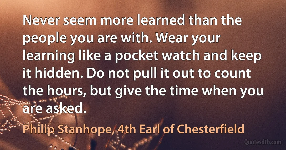 Never seem more learned than the people you are with. Wear your learning like a pocket watch and keep it hidden. Do not pull it out to count the hours, but give the time when you are asked. (Philip Stanhope, 4th Earl of Chesterfield)