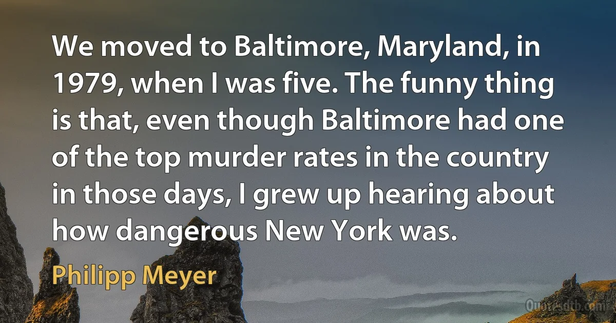 We moved to Baltimore, Maryland, in 1979, when I was five. The funny thing is that, even though Baltimore had one of the top murder rates in the country in those days, I grew up hearing about how dangerous New York was. (Philipp Meyer)