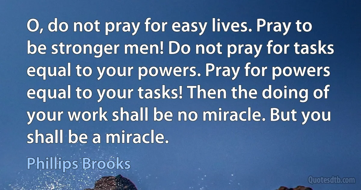 O, do not pray for easy lives. Pray to be stronger men! Do not pray for tasks equal to your powers. Pray for powers equal to your tasks! Then the doing of your work shall be no miracle. But you shall be a miracle. (Phillips Brooks)