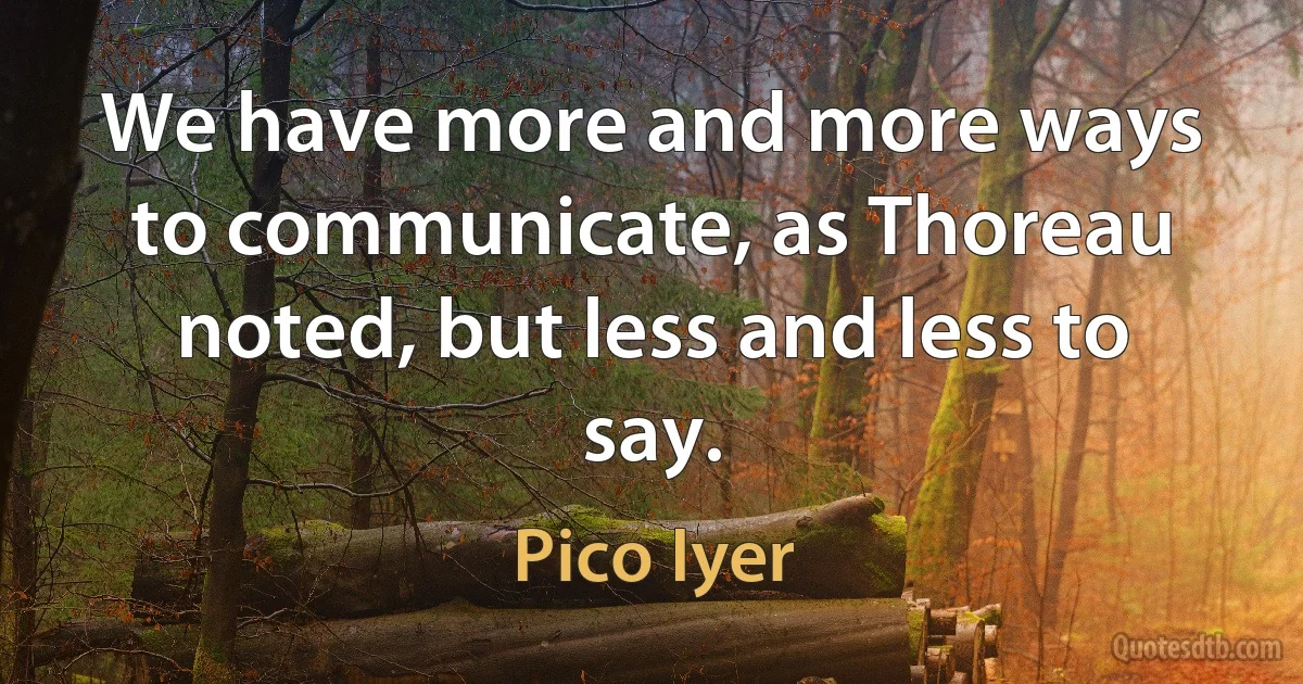 We have more and more ways to communicate, as Thoreau noted, but less and less to say. (Pico Iyer)