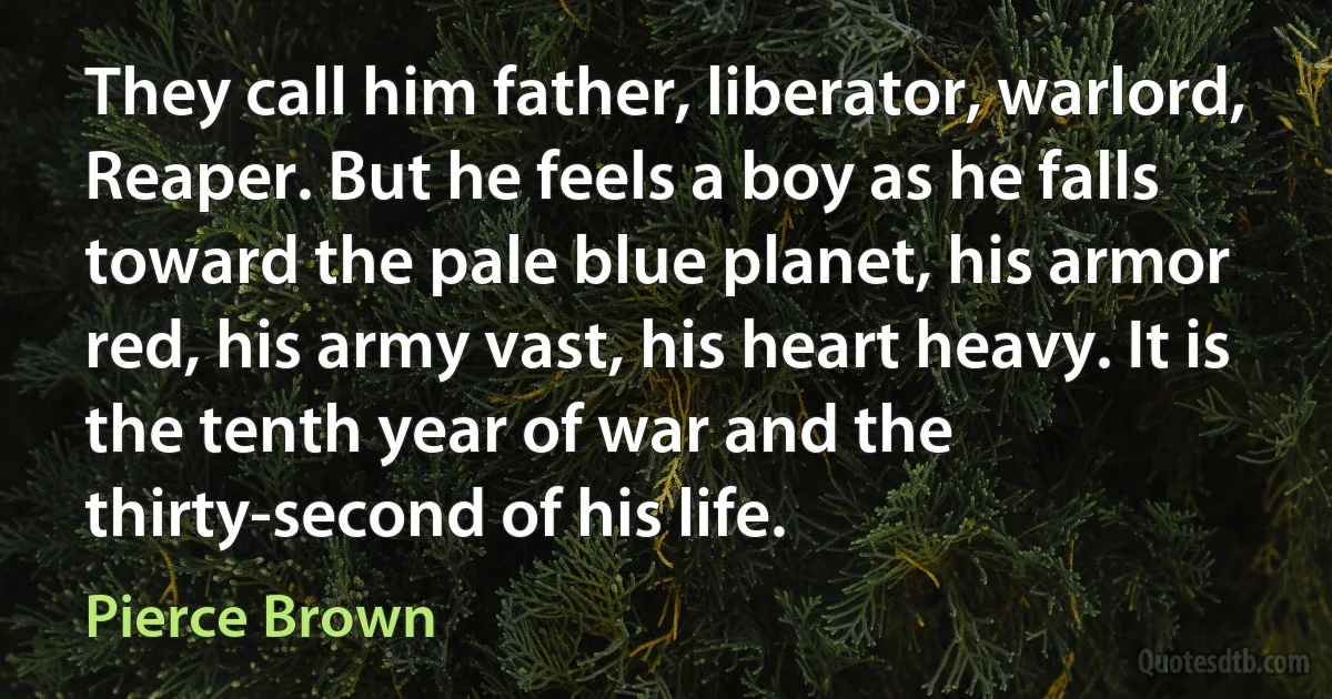 They call him father, liberator, warlord, Reaper. But he feels a boy as he falls toward the pale blue planet, his armor red, his army vast, his heart heavy. It is the tenth year of war and the thirty-second of his life. (Pierce Brown)