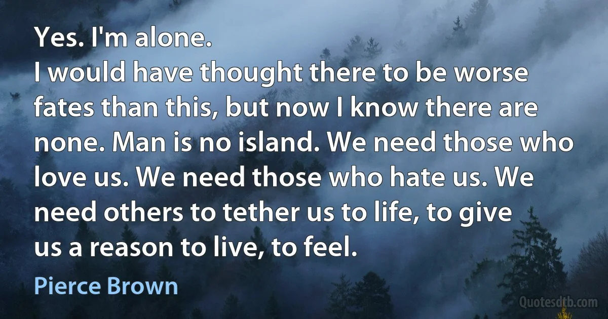 Yes. I'm alone.
I would have thought there to be worse fates than this, but now I know there are none. Man is no island. We need those who love us. We need those who hate us. We need others to tether us to life, to give us a reason to live, to feel. (Pierce Brown)