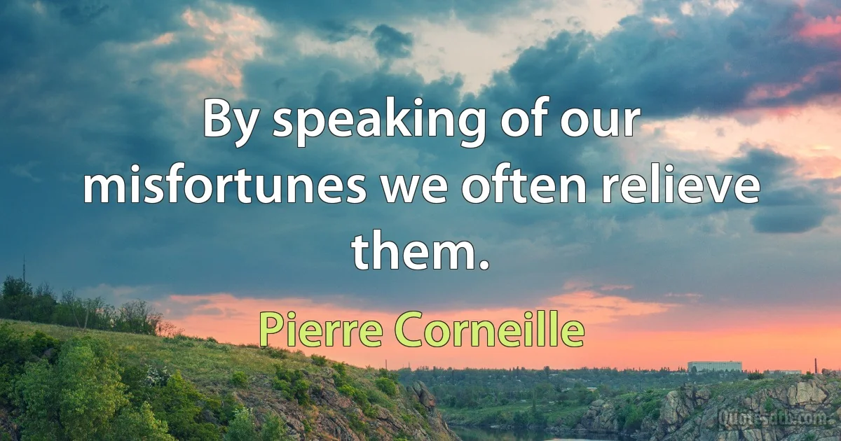 By speaking of our misfortunes we often relieve them. (Pierre Corneille)