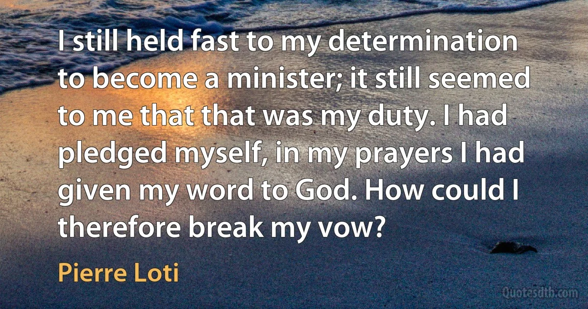 I still held fast to my determination to become a minister; it still seemed to me that that was my duty. I had pledged myself, in my prayers I had given my word to God. How could I therefore break my vow? (Pierre Loti)