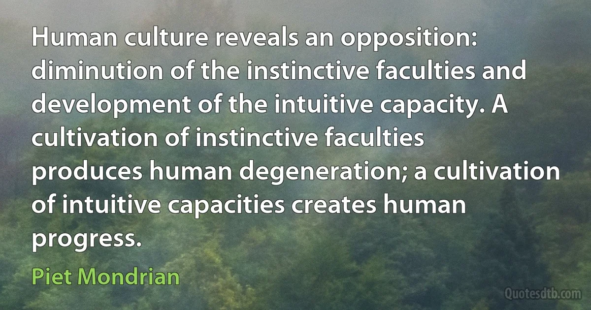 Human culture reveals an opposition: diminution of the instinctive faculties and development of the intuitive capacity. A cultivation of instinctive faculties produces human degeneration; a cultivation of intuitive capacities creates human progress. (Piet Mondrian)