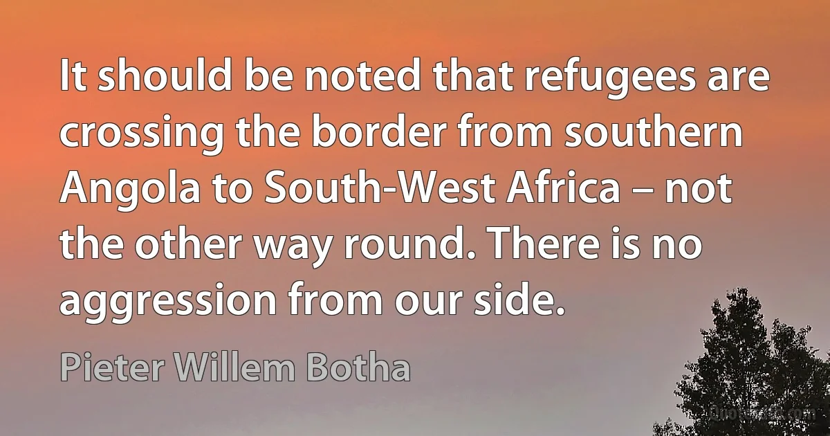 It should be noted that refugees are crossing the border from southern Angola to South-West Africa – not the other way round. There is no aggression from our side. (Pieter Willem Botha)