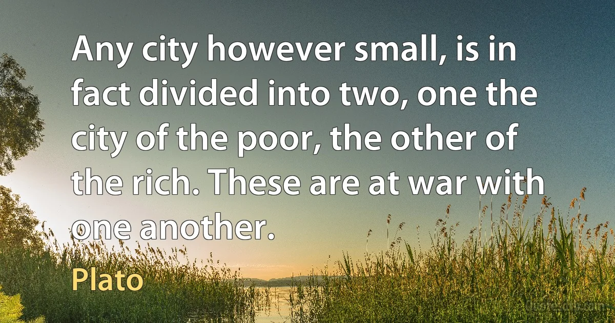 Any city however small, is in fact divided into two, one the city of the poor, the other of the rich. These are at war with one another. (Plato)