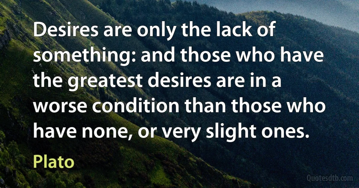 Desires are only the lack of something: and those who have the greatest desires are in a worse condition than those who have none, or very slight ones. (Plato)