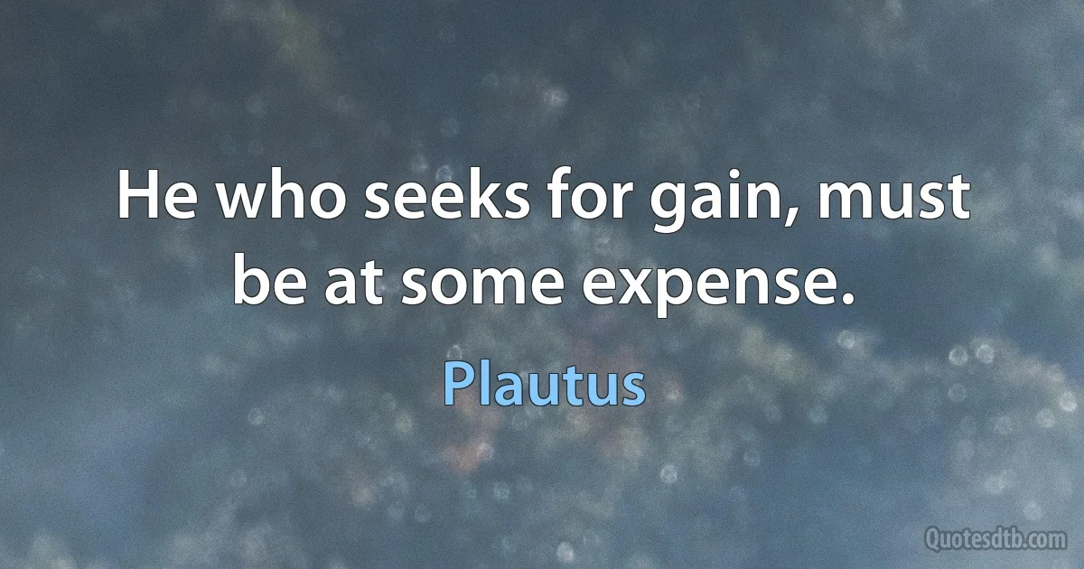 He who seeks for gain, must be at some expense. (Plautus)