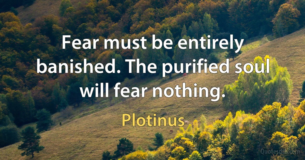 Fear must be entirely banished. The purified soul will fear nothing. (Plotinus)