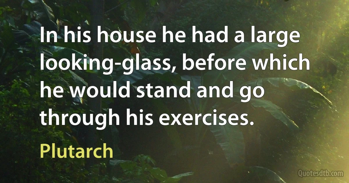 In his house he had a large looking-glass, before which he would stand and go through his exercises. (Plutarch)