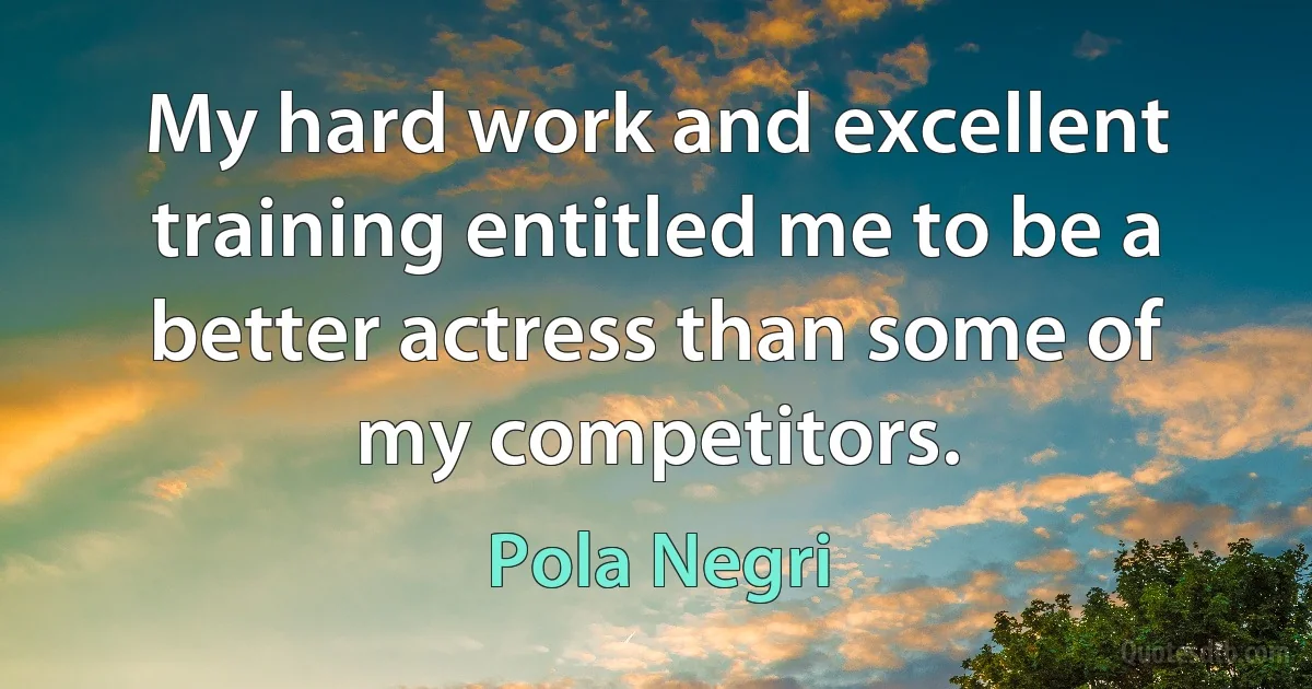 My hard work and excellent training entitled me to be a better actress than some of my competitors. (Pola Negri)