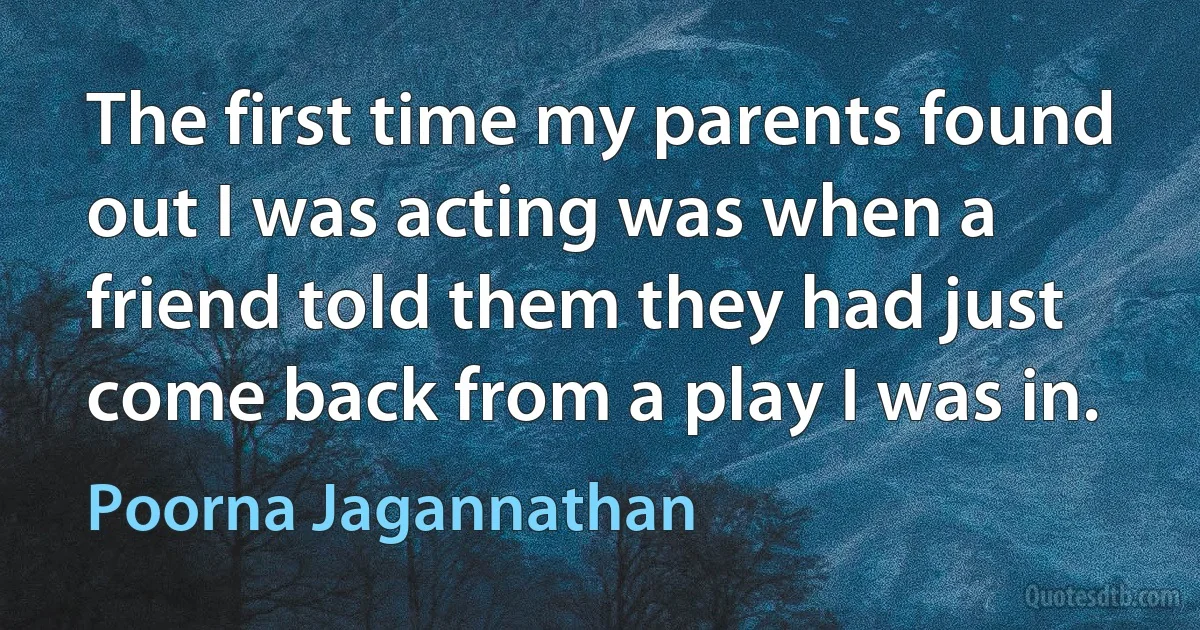 The first time my parents found out I was acting was when a friend told them they had just come back from a play I was in. (Poorna Jagannathan)