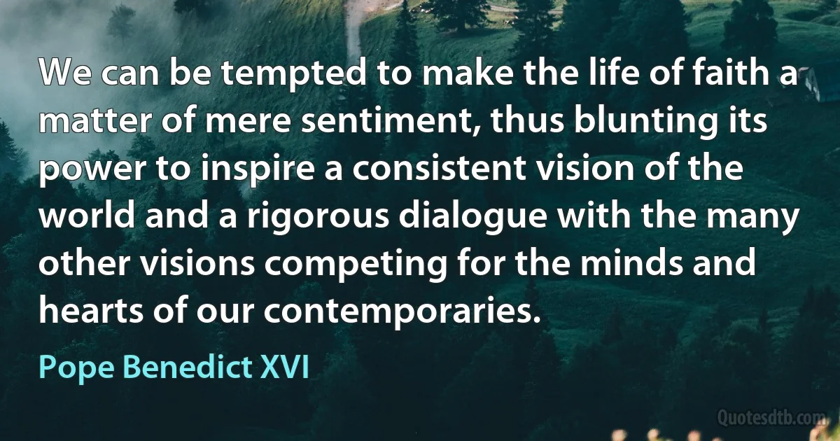 We can be tempted to make the life of faith a matter of mere sentiment, thus blunting its power to inspire a consistent vision of the world and a rigorous dialogue with the many other visions competing for the minds and hearts of our contemporaries. (Pope Benedict XVI)