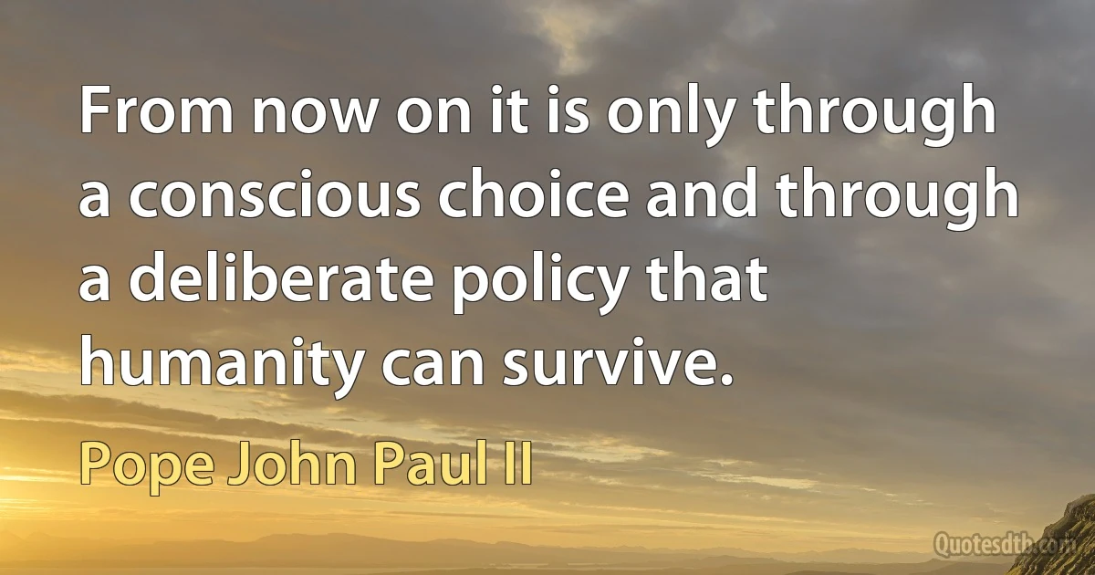 From now on it is only through a conscious choice and through a deliberate policy that humanity can survive. (Pope John Paul II)