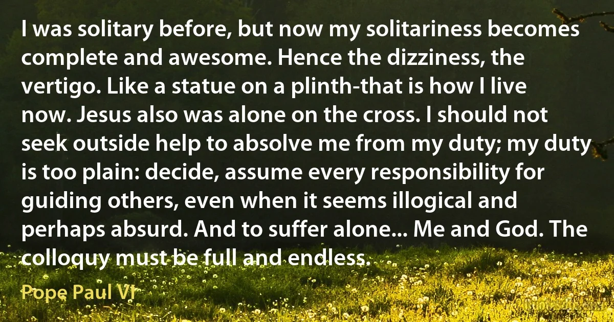 I was solitary before, but now my solitariness becomes complete and awesome. Hence the dizziness, the vertigo. Like a statue on a plinth-that is how I live now. Jesus also was alone on the cross. I should not seek outside help to absolve me from my duty; my duty is too plain: decide, assume every responsibility for guiding others, even when it seems illogical and perhaps absurd. And to suffer alone... Me and God. The colloquy must be full and endless. (Pope Paul VI)