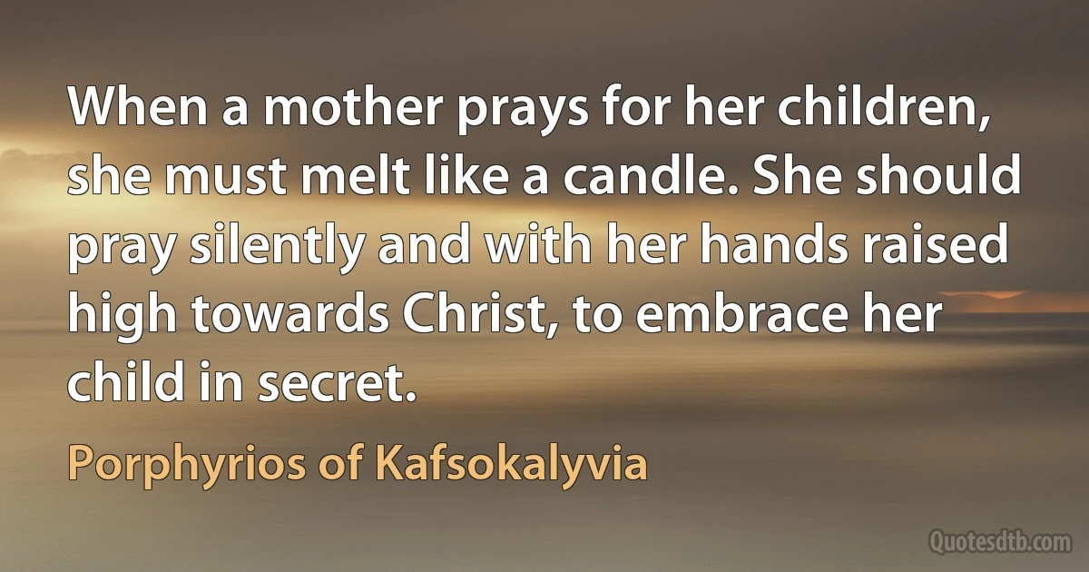 When a mother prays for her children, she must melt like a candle. She should pray silently and with her hands raised high towards Christ, to embrace her child in secret. (Porphyrios of Kafsokalyvia)