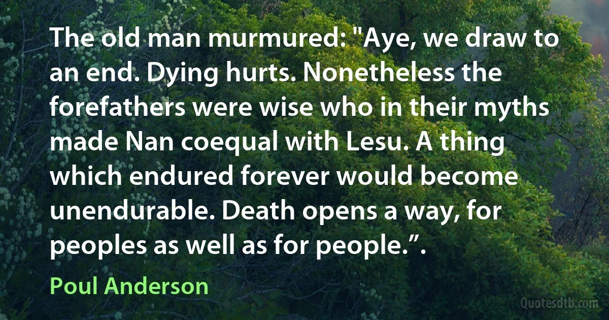 The old man murmured: "Aye, we draw to an end. Dying hurts. Nonetheless the forefathers were wise who in their myths made Nan coequal with Lesu. A thing which endured forever would become unendurable. Death opens a way, for peoples as well as for people.”. (Poul Anderson)