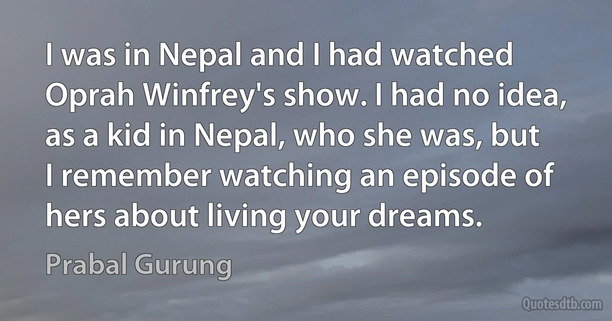 I was in Nepal and I had watched Oprah Winfrey's show. I had no idea, as a kid in Nepal, who she was, but I remember watching an episode of hers about living your dreams. (Prabal Gurung)